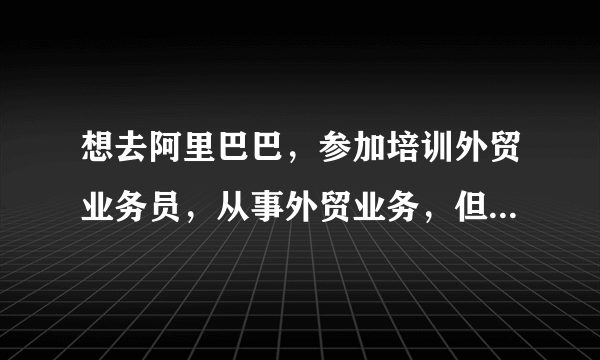 想去阿里巴巴，参加培训外贸业务员，从事外贸业务，但是我英文不是很好，有什么好的建议吗？