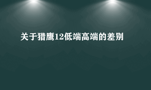 关于猎鹰12低端高端的差别