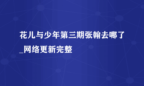 花儿与少年第三期张翰去哪了_网络更新完整