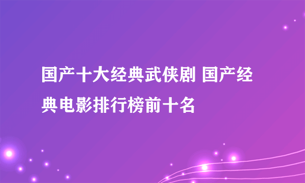 国产十大经典武侠剧 国产经典电影排行榜前十名