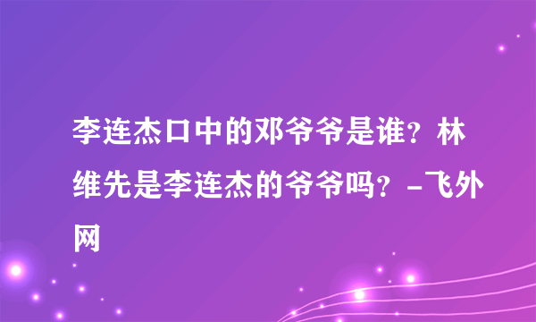 李连杰口中的邓爷爷是谁？林维先是李连杰的爷爷吗？-飞外网