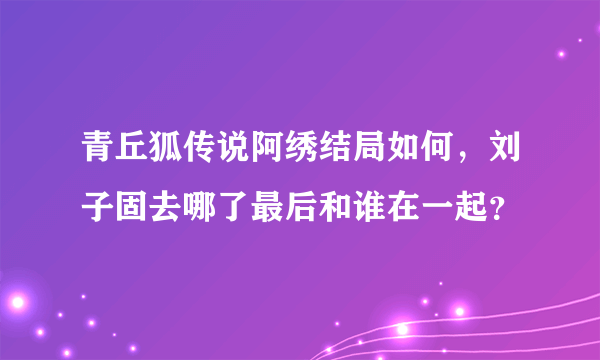 青丘狐传说阿绣结局如何，刘子固去哪了最后和谁在一起？