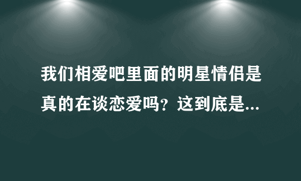 我们相爱吧里面的明星情侣是真的在谈恋爱吗？这到底是个什么节目啊？意义何在？