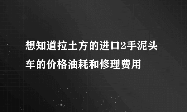 想知道拉土方的进口2手泥头车的价格油耗和修理费用