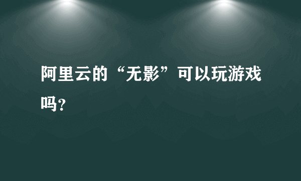 阿里云的“无影”可以玩游戏吗？