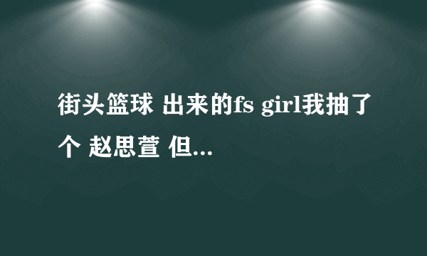 街头篮球 出来的fs girl我抽了个 赵思萱 但是转了pg 这样的话 还有...