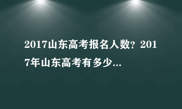 2017山东高考报名人数？2017年山东高考有多少人报名？文科生多少