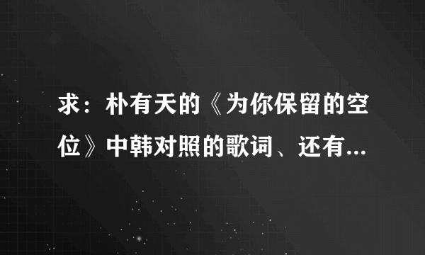 求：朴有天的《为你保留的空位》中韩对照的歌词、还有音译歌词，谢谢！