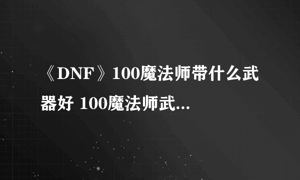 《DNF》100魔法师带什么武器好 100魔法师武器使用推荐