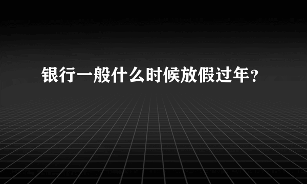 银行一般什么时候放假过年？