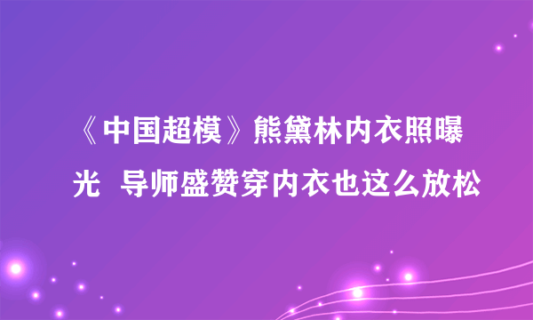 《中国超模》熊黛林内衣照曝光  导师盛赞穿内衣也这么放松