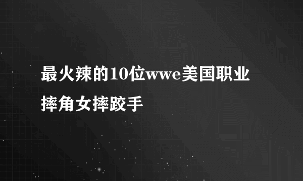 最火辣的10位wwe美国职业摔角女摔跤手