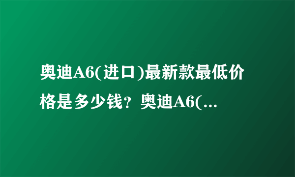 奥迪A6(进口)最新款最低价格是多少钱？奥迪A6(进口)报价