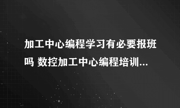 加工中心编程学习有必要报班吗 数控加工中心编程培训要学多久