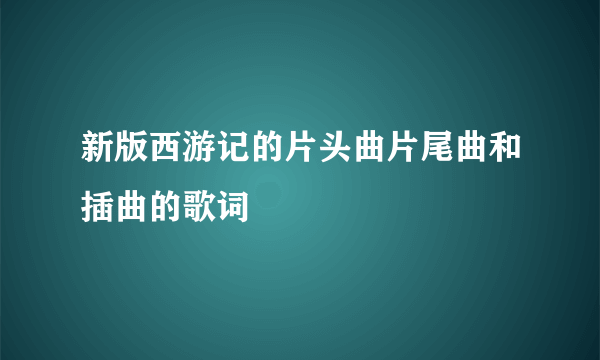 新版西游记的片头曲片尾曲和插曲的歌词