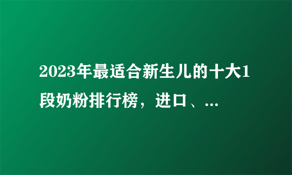 2023年最适合新生儿的十大1段奶粉排行榜，进口、国产的都有