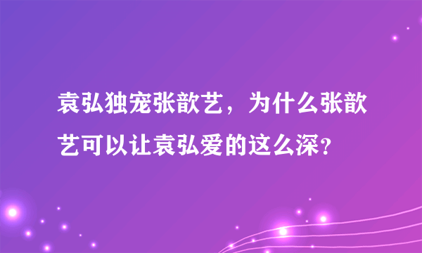 袁弘独宠张歆艺，为什么张歆艺可以让袁弘爱的这么深？