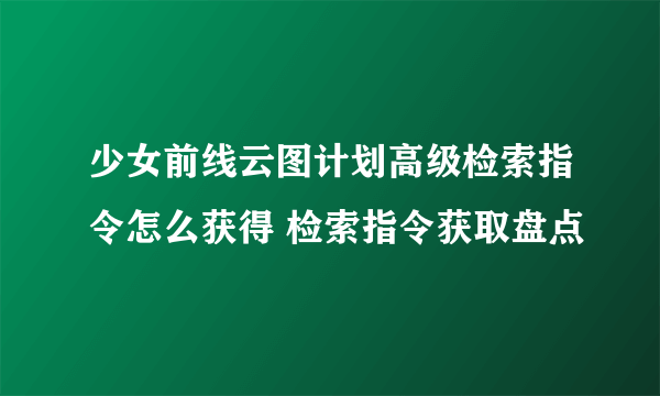 少女前线云图计划高级检索指令怎么获得 检索指令获取盘点