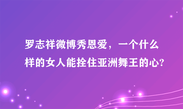 罗志祥微博秀恩爱，一个什么样的女人能拴住亚洲舞王的心?