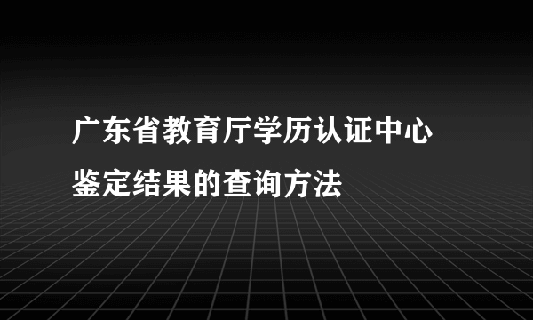 广东省教育厅学历认证中心 鉴定结果的查询方法