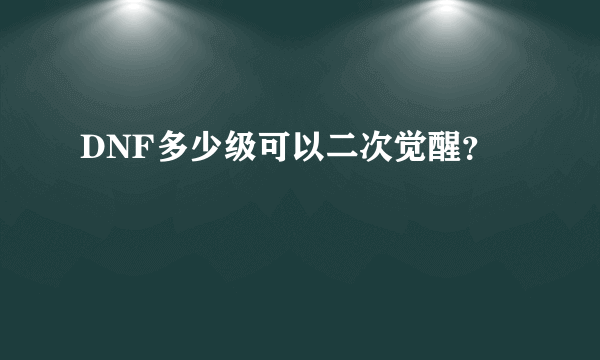 DNF多少级可以二次觉醒？