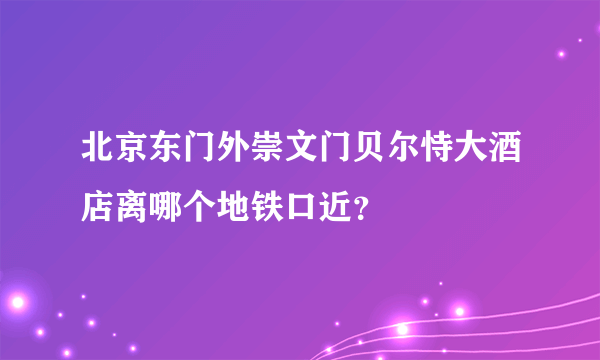 北京东门外崇文门贝尔恃大酒店离哪个地铁口近？