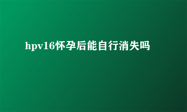 hpv16怀孕后能自行消失吗