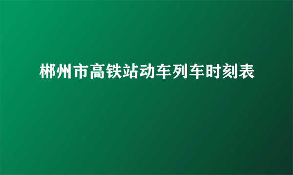 郴州市高铁站动车列车时刻表