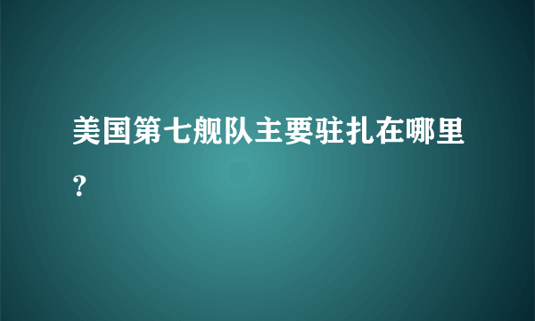 美国第七舰队主要驻扎在哪里？