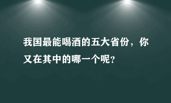 我国最能喝酒的五大省份，你又在其中的哪一个呢？