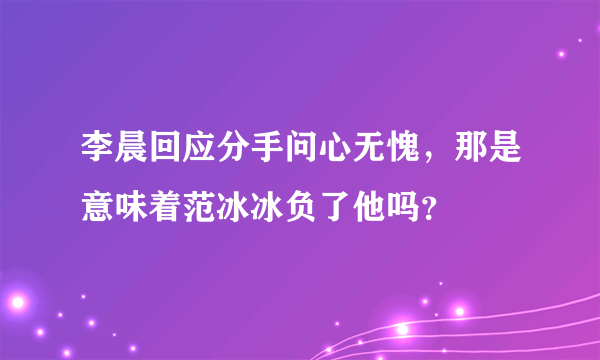 李晨回应分手问心无愧，那是意味着范冰冰负了他吗？