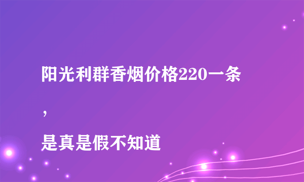 阳光利群香烟价格220一条
，是真是假不知道