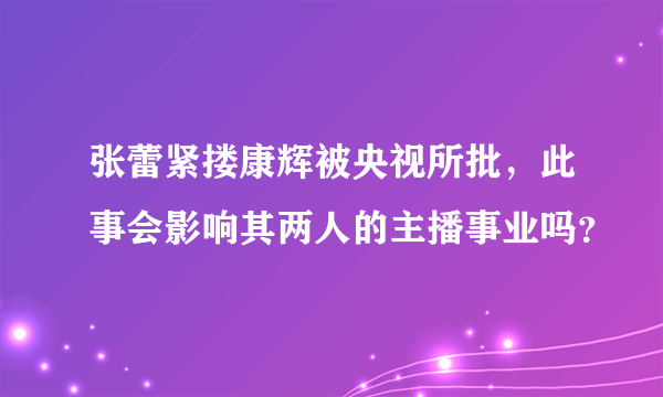 张蕾紧搂康辉被央视所批，此事会影响其两人的主播事业吗？