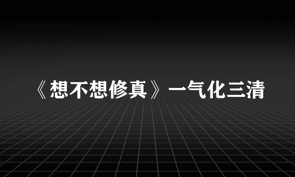 《想不想修真》一气化三清