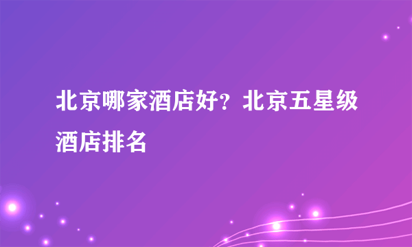 北京哪家酒店好？北京五星级酒店排名