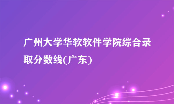 广州大学华软软件学院综合录取分数线(广东)