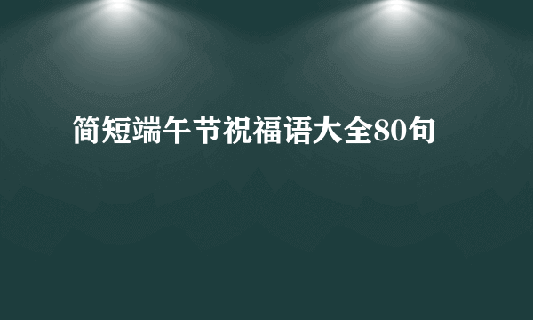 简短端午节祝福语大全80句