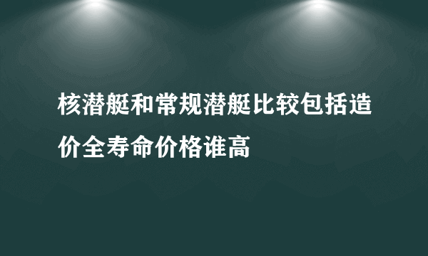 核潜艇和常规潜艇比较包括造价全寿命价格谁高