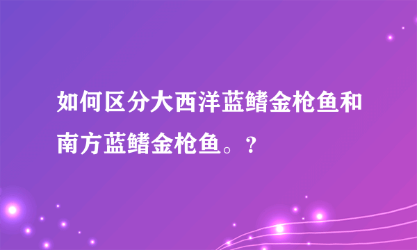 如何区分大西洋蓝鳍金枪鱼和南方蓝鳍金枪鱼。？