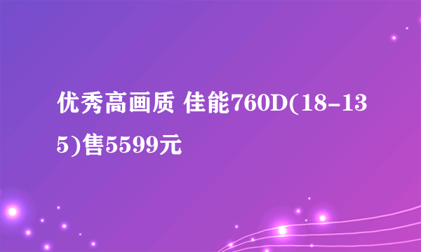 优秀高画质 佳能760D(18-135)售5599元