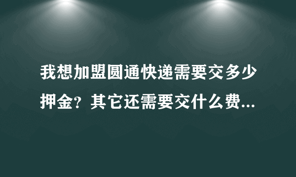 我想加盟圆通快递需要交多少押金？其它还需要交什么费用请回答，谢谢！