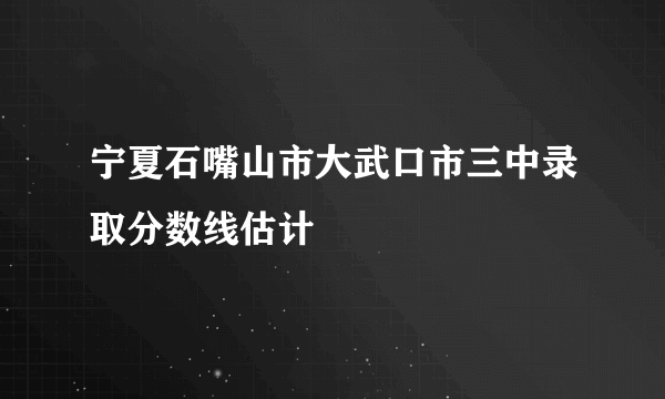 宁夏石嘴山市大武口市三中录取分数线估计