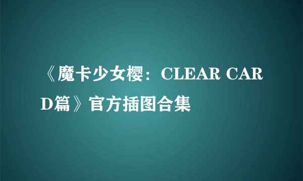 《魔卡少女樱：CLEAR CARD篇》官方插图合集