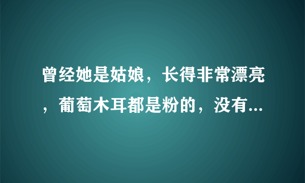 曾经她是姑娘，长得非常漂亮，葡萄木耳都是粉的，没有谈过对象，，，，，，继续编下去