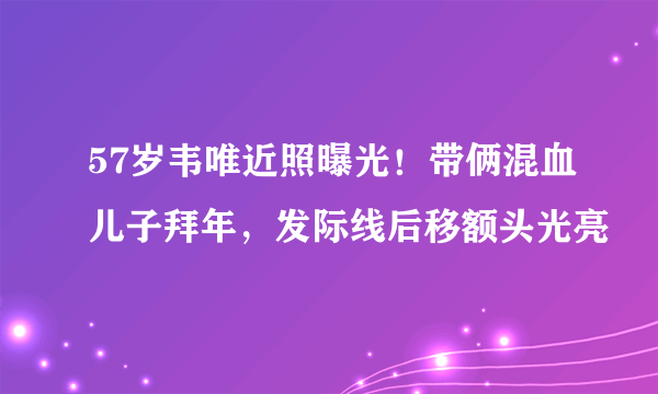 57岁韦唯近照曝光！带俩混血儿子拜年，发际线后移额头光亮