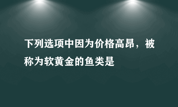 下列选项中因为价格高昂，被称为软黄金的鱼类是