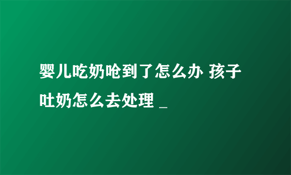 婴儿吃奶呛到了怎么办 孩子吐奶怎么去处理 _