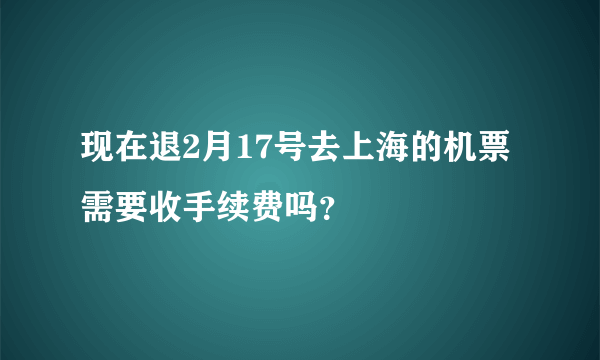 现在退2月17号去上海的机票需要收手续费吗？