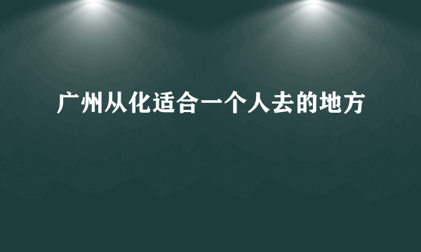 广州从化适合一个人去的地方