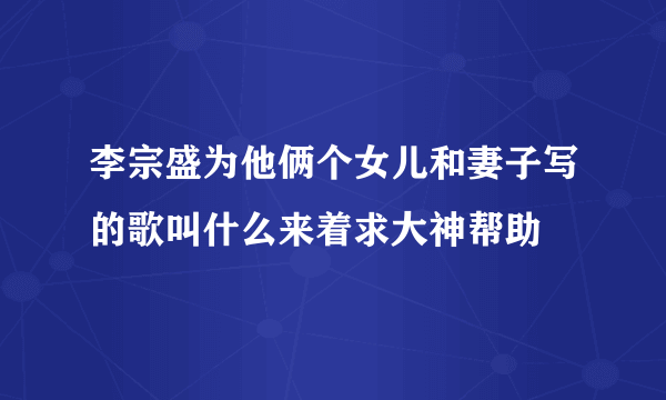 李宗盛为他俩个女儿和妻子写的歌叫什么来着求大神帮助